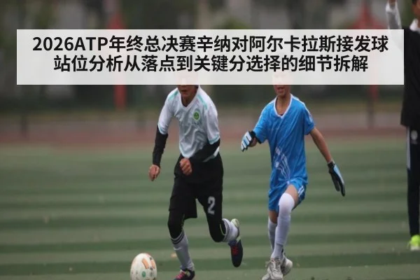 2026ATP年终总决赛辛纳对阿尔卡拉斯接发球站位分析从落点到关键分选择的细节拆解